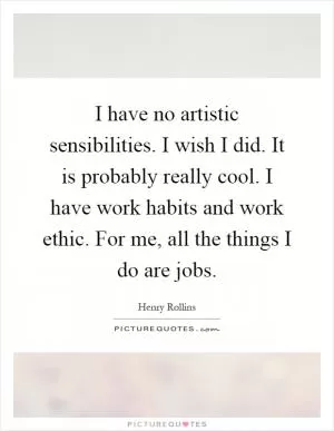 I have no artistic sensibilities. I wish I did. It is probably really cool. I have work habits and work ethic. For me, all the things I do are jobs Picture Quote #1