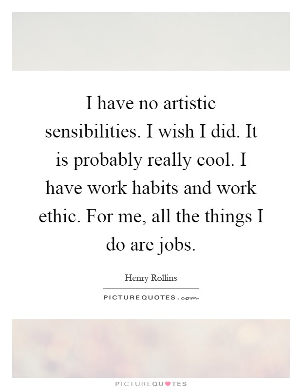 I have no artistic sensibilities. I wish I did. It is probably really cool. I have work habits and work ethic. For me, all the things I do are jobs Picture Quote #1