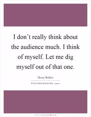I don’t really think about the audience much. I think of myself. Let me dig myself out of that one Picture Quote #1