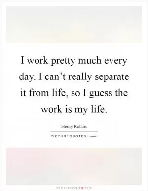 I work pretty much every day. I can’t really separate it from life, so I guess the work is my life Picture Quote #1