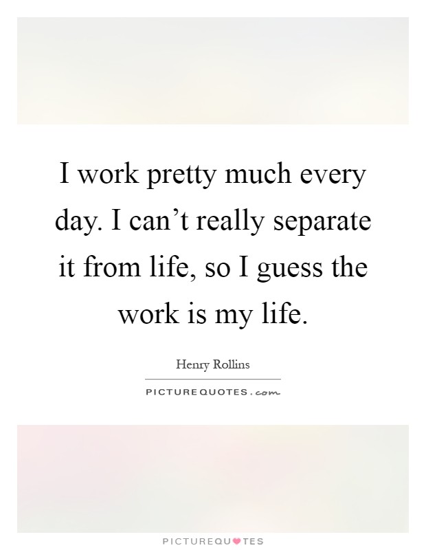 I work pretty much every day. I can't really separate it from life, so I guess the work is my life Picture Quote #1