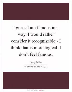 I guess I am famous in a way. I would rather consider it recognizable - I think that is more logical. I don’t feel famous Picture Quote #1