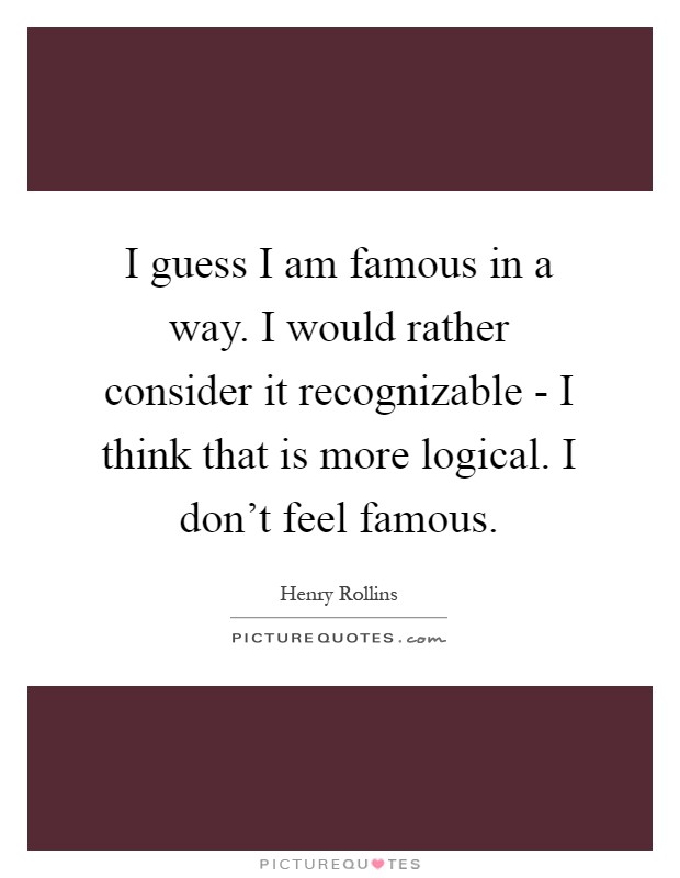 I guess I am famous in a way. I would rather consider it recognizable - I think that is more logical. I don't feel famous Picture Quote #1