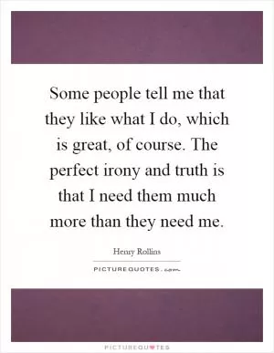 Some people tell me that they like what I do, which is great, of course. The perfect irony and truth is that I need them much more than they need me Picture Quote #1