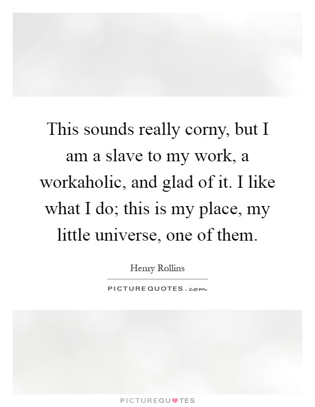 This sounds really corny, but I am a slave to my work, a workaholic, and glad of it. I like what I do; this is my place, my little universe, one of them Picture Quote #1