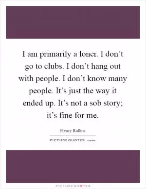 I am primarily a loner. I don’t go to clubs. I don’t hang out with people. I don’t know many people. It’s just the way it ended up. It’s not a sob story; it’s fine for me Picture Quote #1