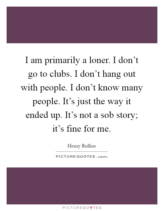 I am primarily a loner. I don't go to clubs. I don't hang out with people. I don't know many people. It's just the way it ended up. It's not a sob story; it's fine for me Picture Quote #1