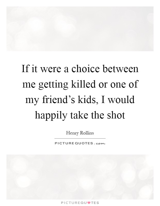 If it were a choice between me getting killed or one of my friend's kids, I would happily take the shot Picture Quote #1
