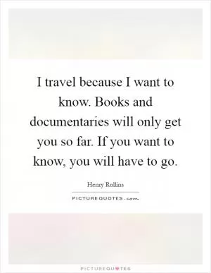 I travel because I want to know. Books and documentaries will only get you so far. If you want to know, you will have to go Picture Quote #1
