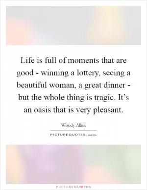 Life is full of moments that are good - winning a lottery, seeing a beautiful woman, a great dinner - but the whole thing is tragic. It’s an oasis that is very pleasant Picture Quote #1