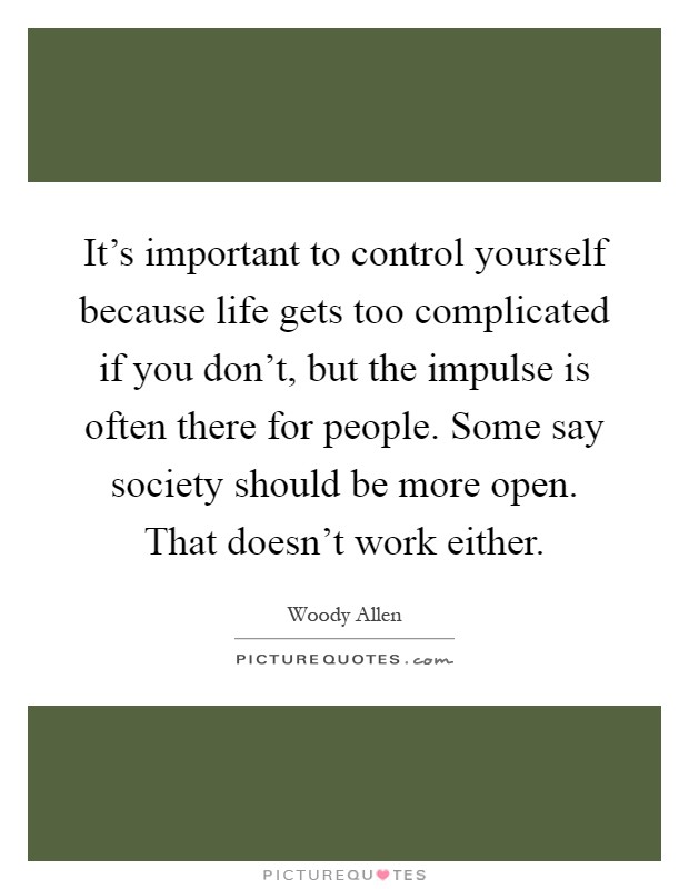 It's important to control yourself because life gets too complicated if you don't, but the impulse is often there for people. Some say society should be more open. That doesn't work either Picture Quote #1