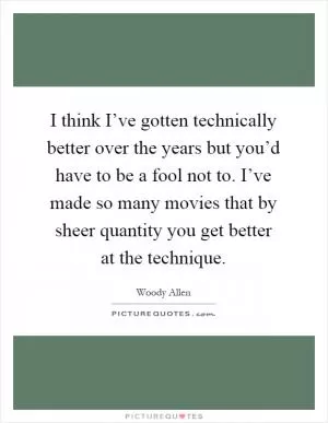 I think I’ve gotten technically better over the years but you’d have to be a fool not to. I’ve made so many movies that by sheer quantity you get better at the technique Picture Quote #1