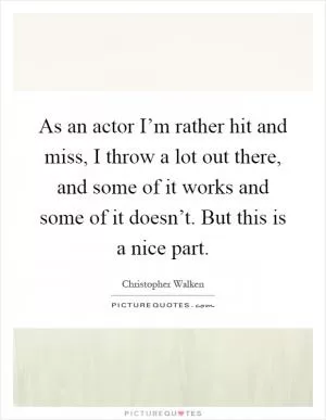 As an actor I’m rather hit and miss, I throw a lot out there, and some of it works and some of it doesn’t. But this is a nice part Picture Quote #1