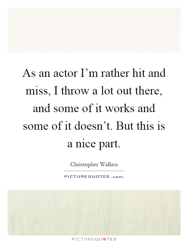 As an actor I'm rather hit and miss, I throw a lot out there, and some of it works and some of it doesn't. But this is a nice part Picture Quote #1