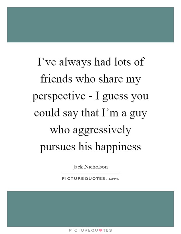 I've always had lots of friends who share my perspective - I guess you could say that I'm a guy who aggressively pursues his happiness Picture Quote #1