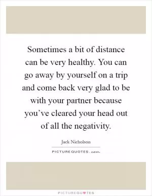 Sometimes a bit of distance can be very healthy. You can go away by yourself on a trip and come back very glad to be with your partner because you’ve cleared your head out of all the negativity Picture Quote #1