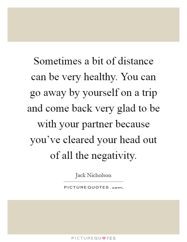 Sometimes a bit of distance can be very healthy. You can go away by yourself on a trip and come back very glad to be with your partner because you've cleared your head out of all the negativity Picture Quote #1