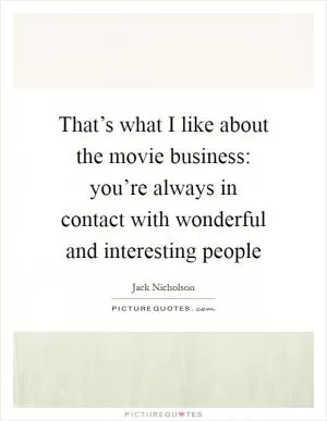 That’s what I like about the movie business: you’re always in contact with wonderful and interesting people Picture Quote #1