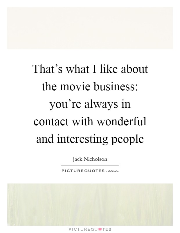 That's what I like about the movie business: you're always in contact with wonderful and interesting people Picture Quote #1