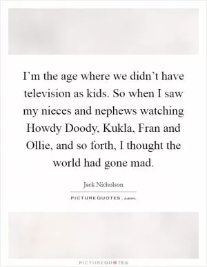 I’m the age where we didn’t have television as kids. So when I saw my nieces and nephews watching Howdy Doody, Kukla, Fran and Ollie, and so forth, I thought the world had gone mad Picture Quote #1