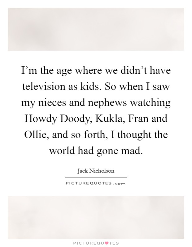 I'm the age where we didn't have television as kids. So when I saw my nieces and nephews watching Howdy Doody, Kukla, Fran and Ollie, and so forth, I thought the world had gone mad Picture Quote #1