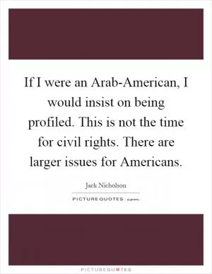 If I were an Arab-American, I would insist on being profiled. This is not the time for civil rights. There are larger issues for Americans Picture Quote #1