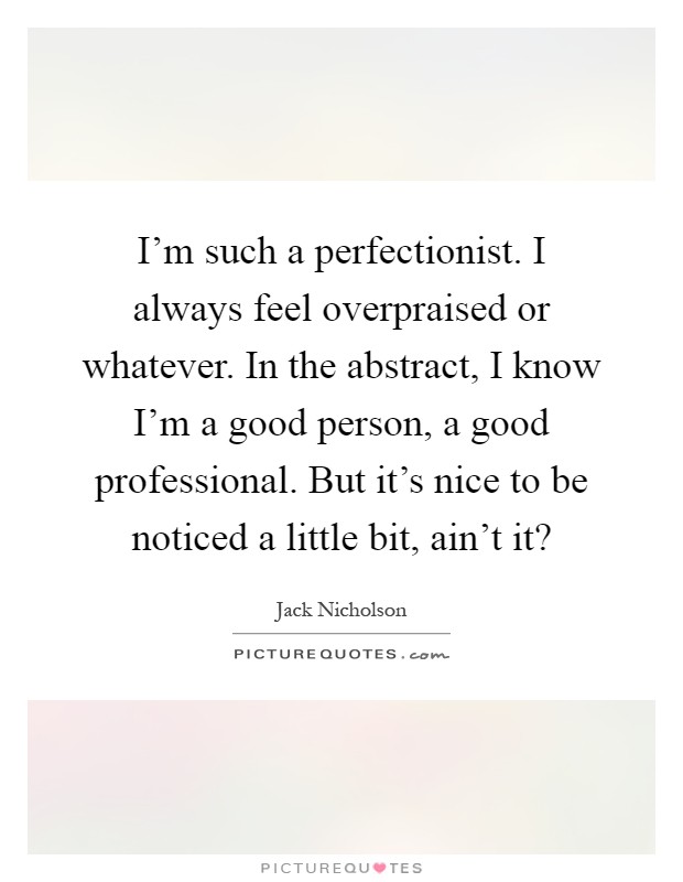 I'm such a perfectionist. I always feel overpraised or whatever. In the abstract, I know I'm a good person, a good professional. But it's nice to be noticed a little bit, ain't it? Picture Quote #1