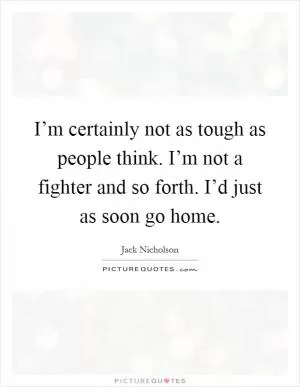 I’m certainly not as tough as people think. I’m not a fighter and so forth. I’d just as soon go home Picture Quote #1