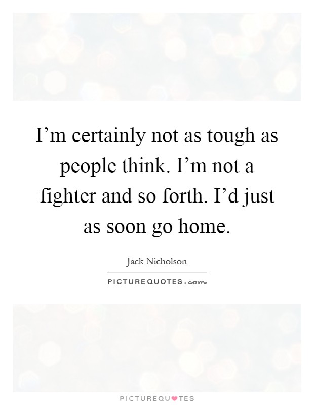 I'm certainly not as tough as people think. I'm not a fighter and so forth. I'd just as soon go home Picture Quote #1
