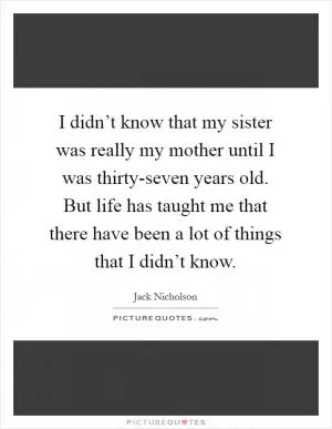 I didn’t know that my sister was really my mother until I was thirty-seven years old. But life has taught me that there have been a lot of things that I didn’t know Picture Quote #1