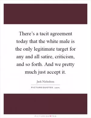 There’s a tacit agreement today that the white male is the only legitimate target for any and all satire, criticism, and so forth. And we pretty much just accept it Picture Quote #1