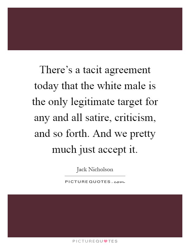 There's a tacit agreement today that the white male is the only legitimate target for any and all satire, criticism, and so forth. And we pretty much just accept it Picture Quote #1