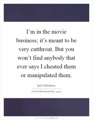 I’m in the movie business; it’s meant to be very cutthroat. But you won’t find anybody that ever says I cheated them or manipulated them Picture Quote #1