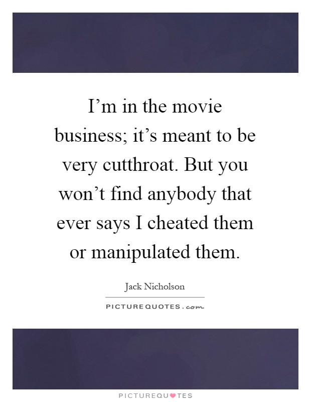 I'm in the movie business; it's meant to be very cutthroat. But you won't find anybody that ever says I cheated them or manipulated them Picture Quote #1