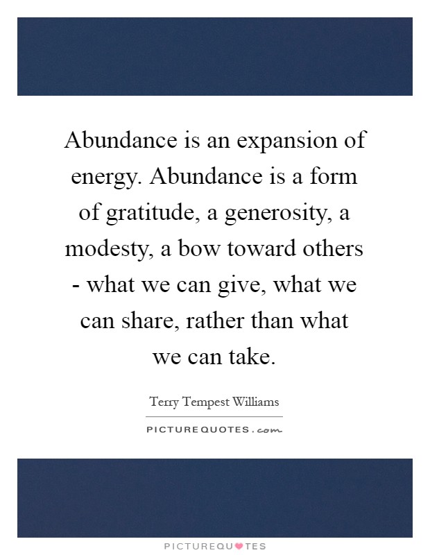 Abundance is an expansion of energy. Abundance is a form of gratitude, a generosity, a modesty, a bow toward others - what we can give, what we can share, rather than what we can take Picture Quote #1