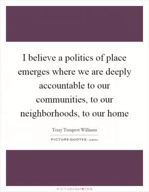 I believe a politics of place emerges where we are deeply accountable to our communities, to our neighborhoods, to our home Picture Quote #1
