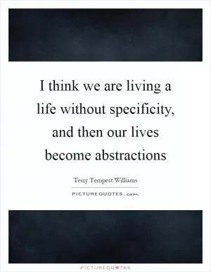 I think we are living a life without specificity, and then our lives become abstractions Picture Quote #1