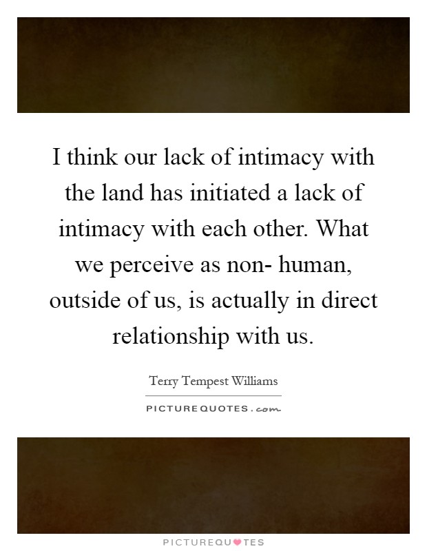 I think our lack of intimacy with the land has initiated a lack of intimacy with each other. What we perceive as non- human, outside of us, is actually in direct relationship with us Picture Quote #1