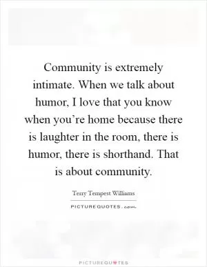Community is extremely intimate. When we talk about humor, I love that you know when you’re home because there is laughter in the room, there is humor, there is shorthand. That is about community Picture Quote #1