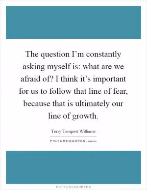 The question I’m constantly asking myself is: what are we afraid of? I think it’s important for us to follow that line of fear, because that is ultimately our line of growth Picture Quote #1