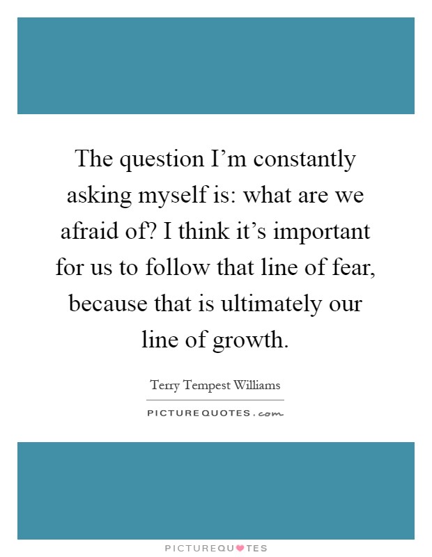 The question I'm constantly asking myself is: what are we afraid of? I think it's important for us to follow that line of fear, because that is ultimately our line of growth Picture Quote #1