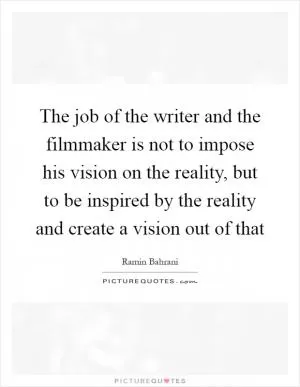 The job of the writer and the filmmaker is not to impose his vision on the reality, but to be inspired by the reality and create a vision out of that Picture Quote #1
