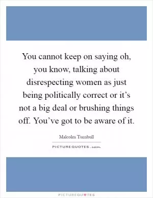 You cannot keep on saying oh, you know, talking about disrespecting women as just being politically correct or it’s not a big deal or brushing things off. You’ve got to be aware of it Picture Quote #1