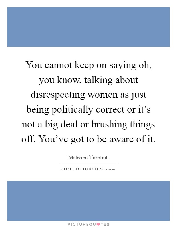 You cannot keep on saying oh, you know, talking about disrespecting women as just being politically correct or it's not a big deal or brushing things off. You've got to be aware of it Picture Quote #1