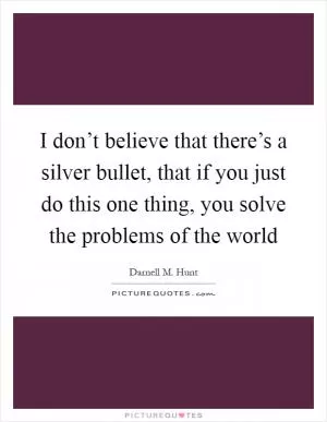 I don’t believe that there’s a silver bullet, that if you just do this one thing, you solve the problems of the world Picture Quote #1
