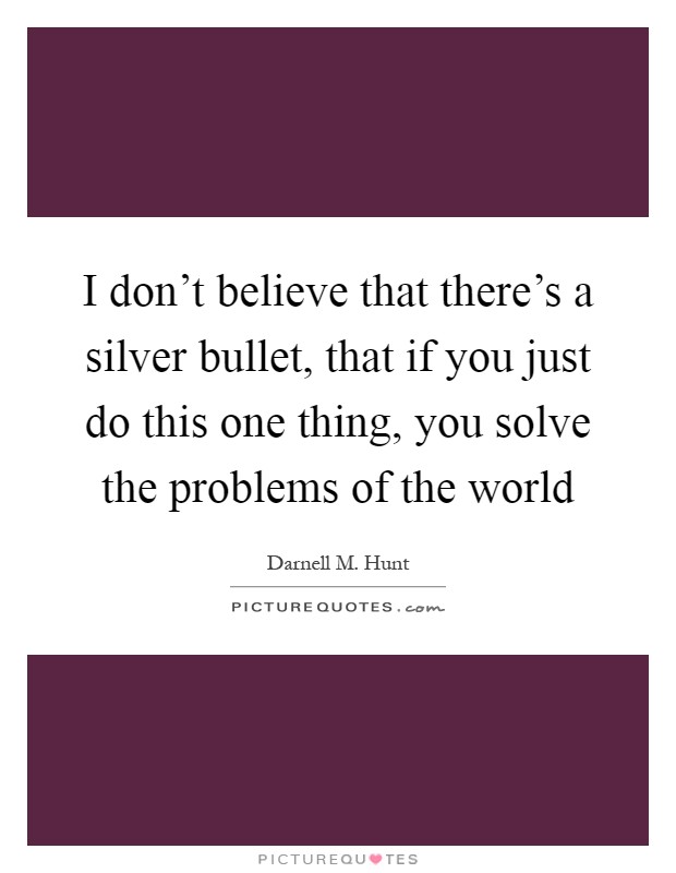 I don't believe that there's a silver bullet, that if you just do this one thing, you solve the problems of the world Picture Quote #1