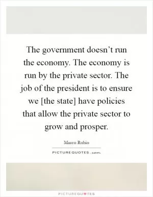 The government doesn’t run the economy. The economy is run by the private sector. The job of the president is to ensure we [the state] have policies that allow the private sector to grow and prosper Picture Quote #1