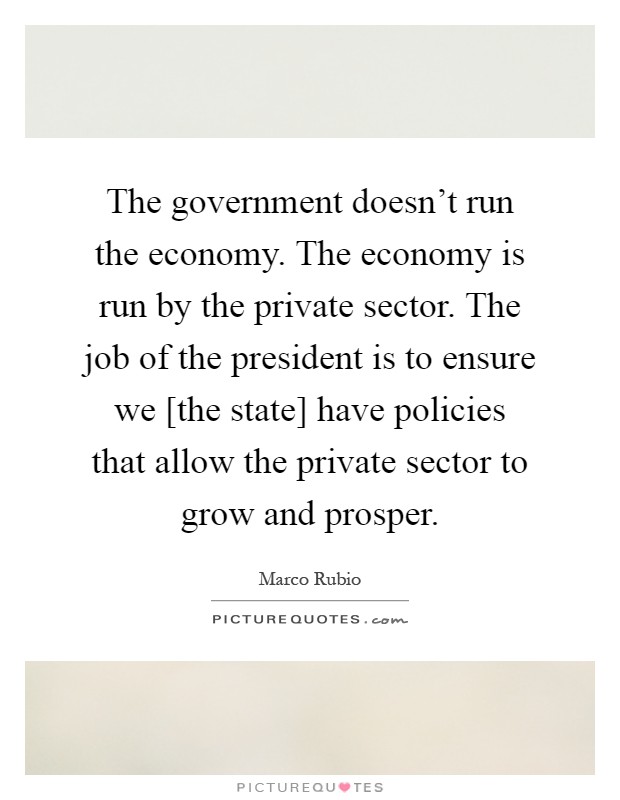 The government doesn't run the economy. The economy is run by the private sector. The job of the president is to ensure we [the state] have policies that allow the private sector to grow and prosper Picture Quote #1