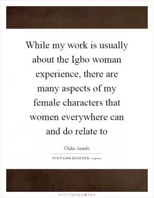 While my work is usually about the Igbo woman experience, there are many aspects of my female characters that women everywhere can and do relate to Picture Quote #1