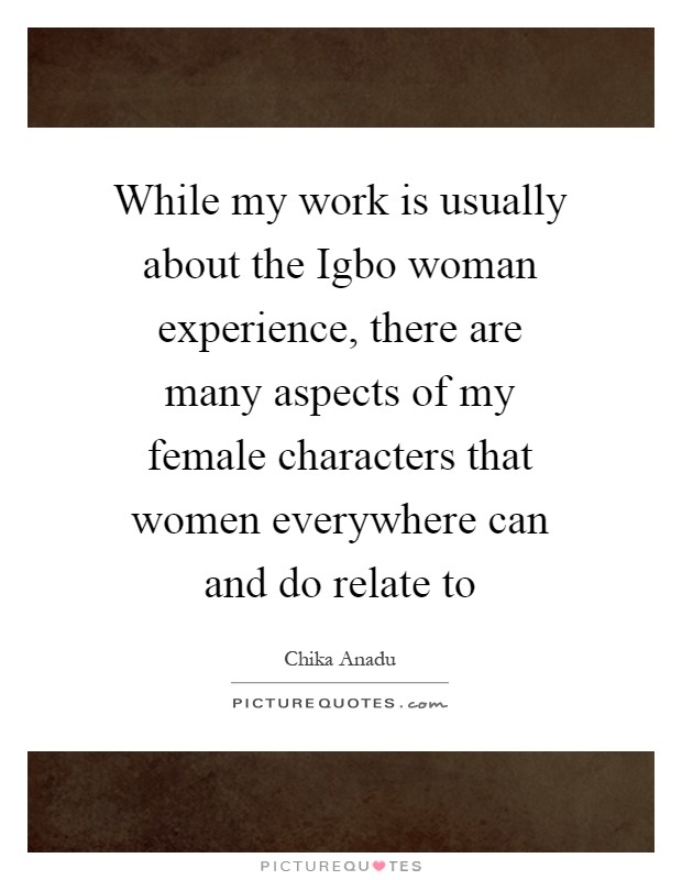 While my work is usually about the Igbo woman experience, there are many aspects of my female characters that women everywhere can and do relate to Picture Quote #1